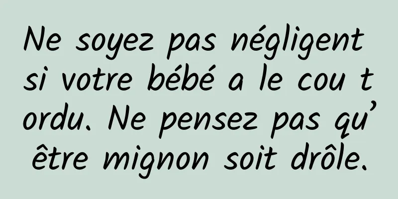Ne soyez pas négligent si votre bébé a le cou tordu. Ne pensez pas qu’être mignon soit drôle.