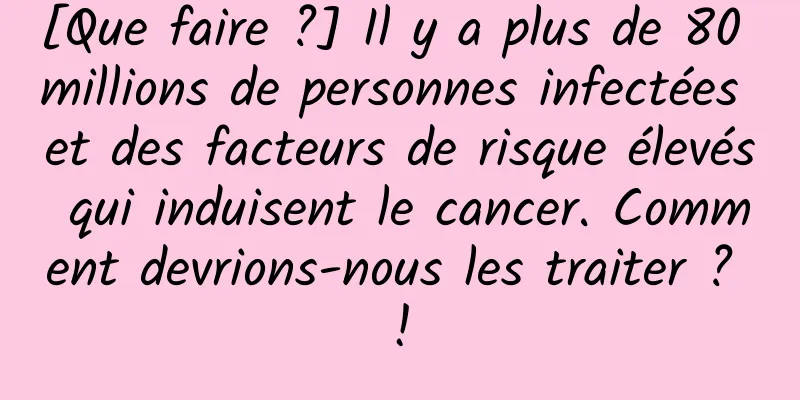 [Que faire ?] Il y a plus de 80 millions de personnes infectées et des facteurs de risque élevés qui induisent le cancer. Comment devrions-nous les traiter ? !