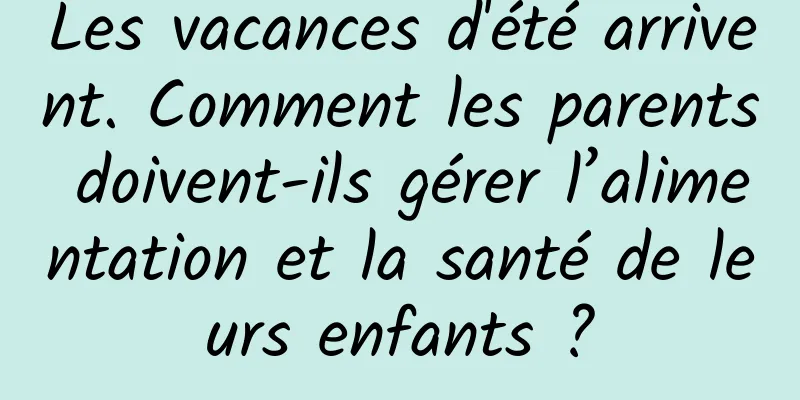 Les vacances d'été arrivent. Comment les parents doivent-ils gérer l’alimentation et la santé de leurs enfants ?
