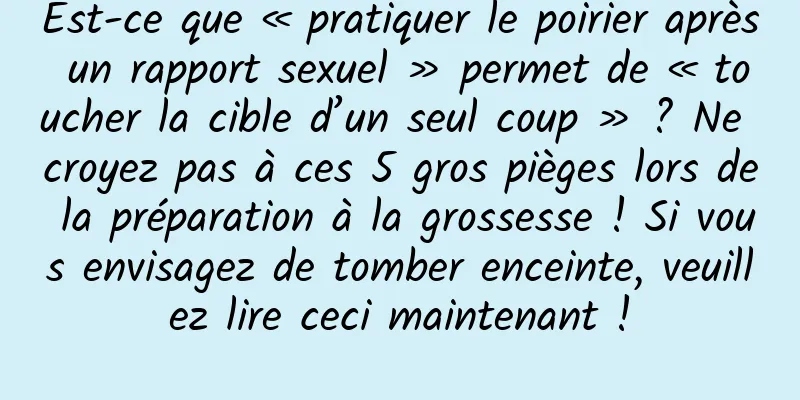 Est-ce que « pratiquer le poirier après un rapport sexuel » permet de « toucher la cible d’un seul coup » ? Ne croyez pas à ces 5 gros pièges lors de la préparation à la grossesse ! Si vous envisagez de tomber enceinte, veuillez lire ceci maintenant !