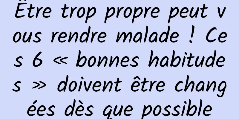 Être trop propre peut vous rendre malade ! Ces 6 « bonnes habitudes » doivent être changées dès que possible