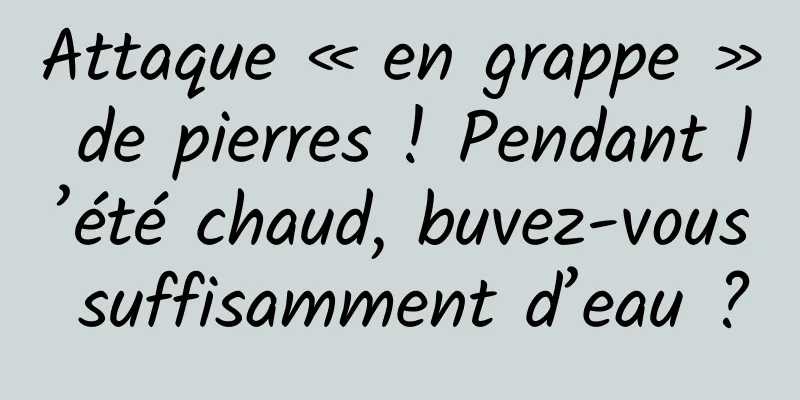 Attaque « en grappe » de pierres ! Pendant l’été chaud, buvez-vous suffisamment d’eau ?