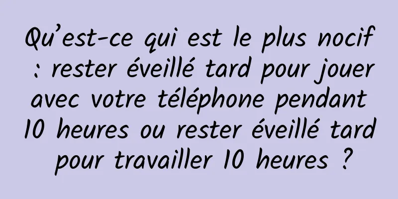 Qu’est-ce qui est le plus nocif : rester éveillé tard pour jouer avec votre téléphone pendant 10 heures ou rester éveillé tard pour travailler 10 heures ?