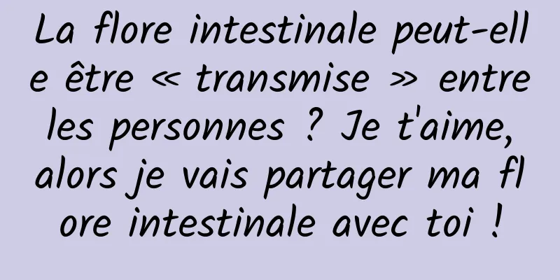 La flore intestinale peut-elle être « transmise » entre les personnes ? Je t'aime, alors je vais partager ma flore intestinale avec toi !
