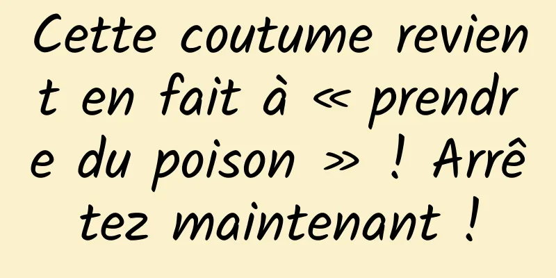 Cette coutume revient en fait à « prendre du poison » ! Arrêtez maintenant !