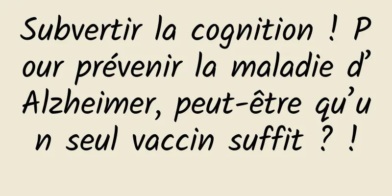 Subvertir la cognition ! Pour prévenir la maladie d’Alzheimer, peut-être qu’un seul vaccin suffit ? !