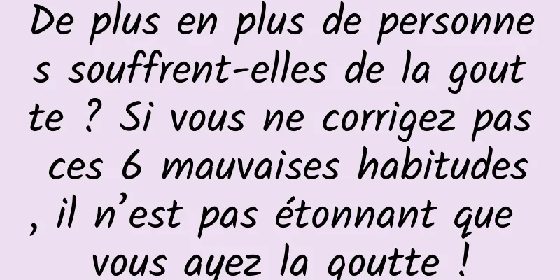 De plus en plus de personnes souffrent-elles de la goutte ? Si vous ne corrigez pas ces 6 mauvaises habitudes, il n’est pas étonnant que vous ayez la goutte !