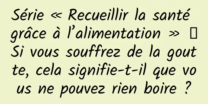 Série « Recueillir la santé grâce à l’alimentation » ｜Si vous souffrez de la goutte, cela signifie-t-il que vous ne pouvez rien boire ?