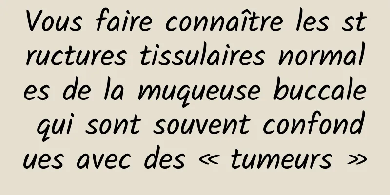 Vous faire connaître les structures tissulaires normales de la muqueuse buccale qui sont souvent confondues avec des « tumeurs »