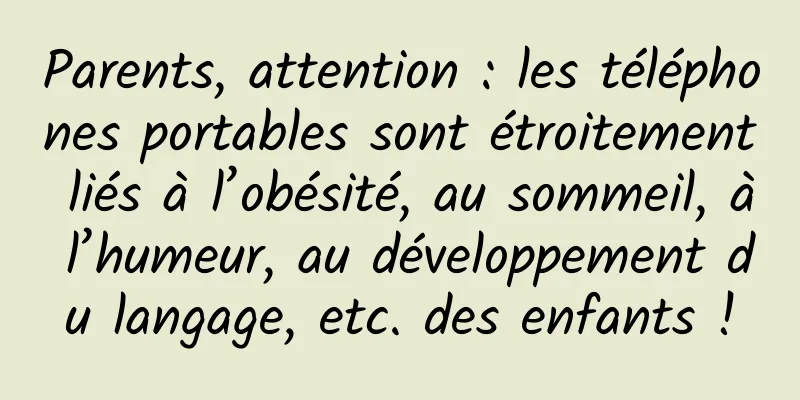 Parents, attention : les téléphones portables sont étroitement liés à l’obésité, au sommeil, à l’humeur, au développement du langage, etc. des enfants !