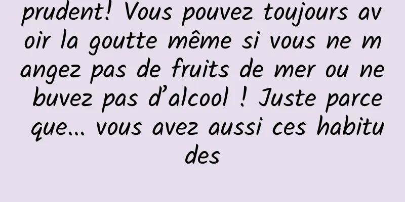 prudent! Vous pouvez toujours avoir la goutte même si vous ne mangez pas de fruits de mer ou ne buvez pas d’alcool ! Juste parce que... vous avez aussi ces habitudes