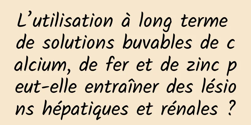 L’utilisation à long terme de solutions buvables de calcium, de fer et de zinc peut-elle entraîner des lésions hépatiques et rénales ?