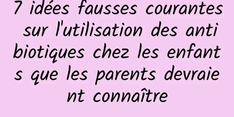 7 idées fausses courantes sur l'utilisation des antibiotiques chez les enfants que les parents devraient connaître