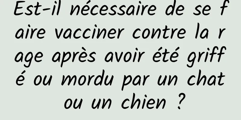 Est-il nécessaire de se faire vacciner contre la rage après avoir été griffé ou mordu par un chat ou un chien ?