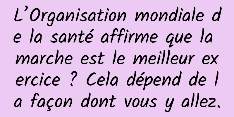 L’Organisation mondiale de la santé affirme que la marche est le meilleur exercice ? Cela dépend de la façon dont vous y allez.