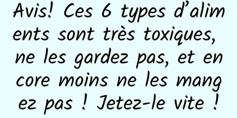 Avis! Ces 6 types d’aliments sont très toxiques, ne les gardez pas, et encore moins ne les mangez pas ! Jetez-le vite !