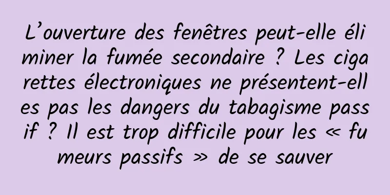 L’ouverture des fenêtres peut-elle éliminer la fumée secondaire ? Les cigarettes électroniques ne présentent-elles pas les dangers du tabagisme passif ? Il est trop difficile pour les « fumeurs passifs » de se sauver
