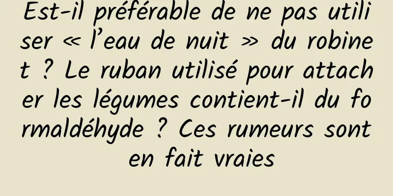 Est-il préférable de ne pas utiliser « l’eau de nuit » du robinet ? Le ruban utilisé pour attacher les légumes contient-il du formaldéhyde ? Ces rumeurs sont en fait vraies
