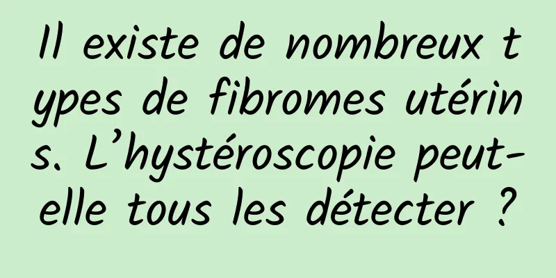 Il existe de nombreux types de fibromes utérins. L’hystéroscopie peut-elle tous les détecter ?