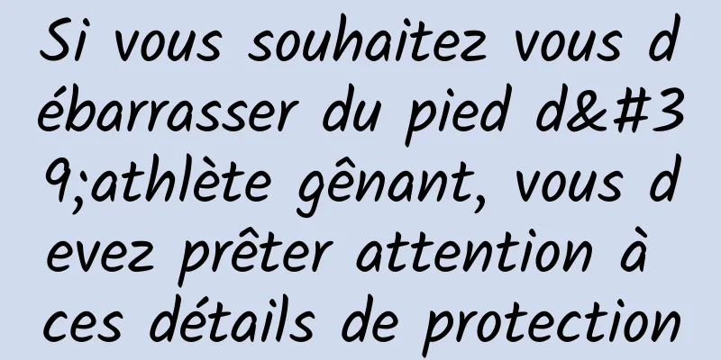Si vous souhaitez vous débarrasser du pied d'athlète gênant, vous devez prêter attention à ces détails de protection