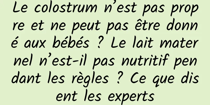 Le colostrum n’est pas propre et ne peut pas être donné aux bébés ? Le lait maternel n’est-il pas nutritif pendant les règles ? Ce que disent les experts