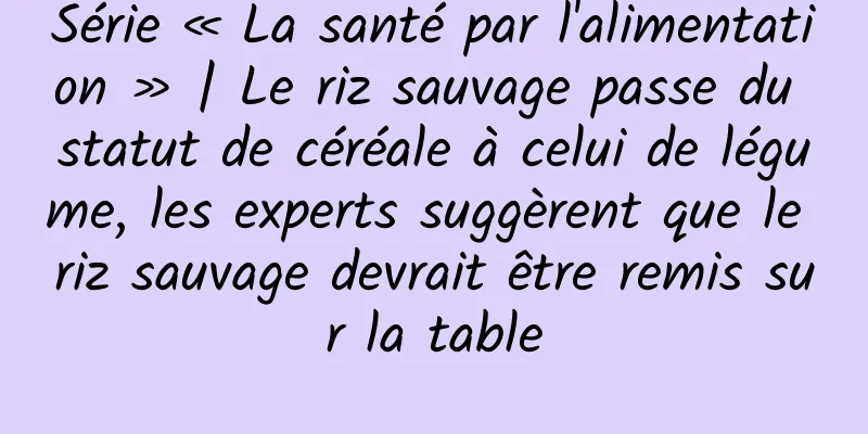 Série « La santé par l'alimentation » | Le riz sauvage passe du statut de céréale à celui de légume, les experts suggèrent que le riz sauvage devrait être remis sur la table