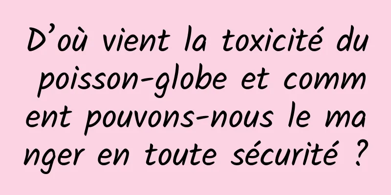 D’où vient la toxicité du poisson-globe et comment pouvons-nous le manger en toute sécurité ?