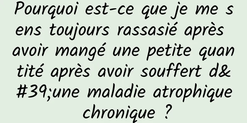 Pourquoi est-ce que je me sens toujours rassasié après avoir mangé une petite quantité après avoir souffert d'une maladie atrophique chronique ?