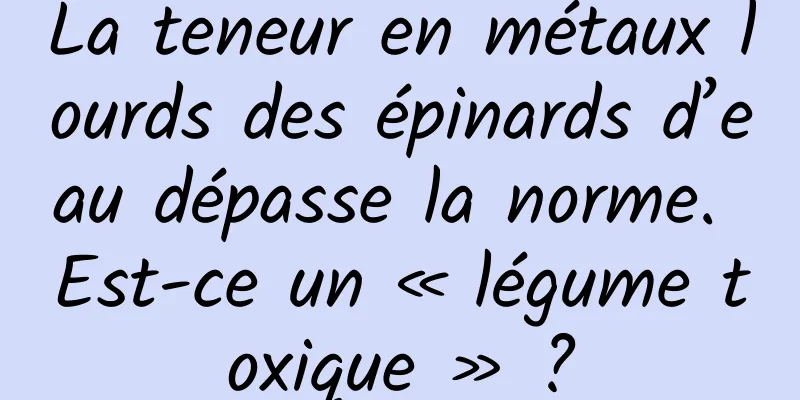 La teneur en métaux lourds des épinards d’eau dépasse la norme. Est-ce un « légume toxique » ?