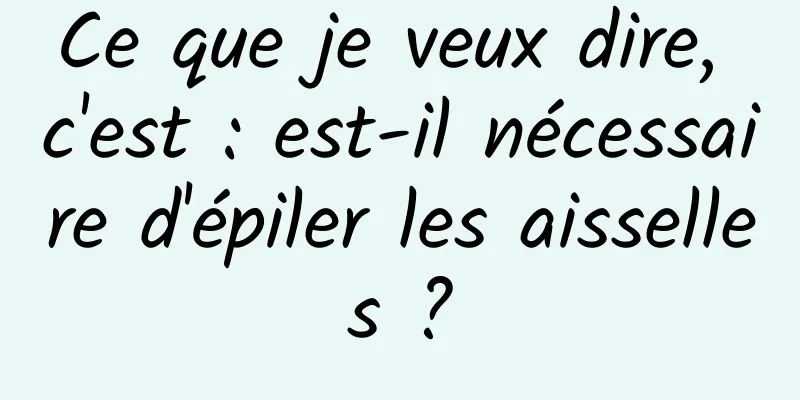 Ce que je veux dire, c'est : est-il nécessaire d'épiler les aisselles ?