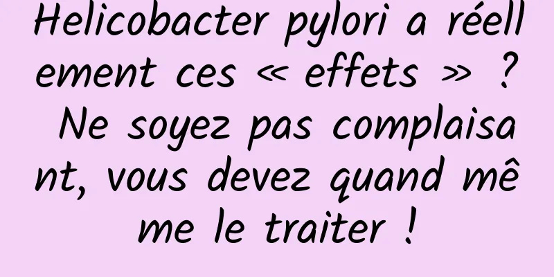 Helicobacter pylori a réellement ces « effets » ? Ne soyez pas complaisant, vous devez quand même le traiter !