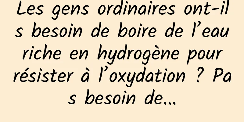 Les gens ordinaires ont-ils besoin de boire de l’eau riche en hydrogène pour résister à l’oxydation ? Pas besoin de...