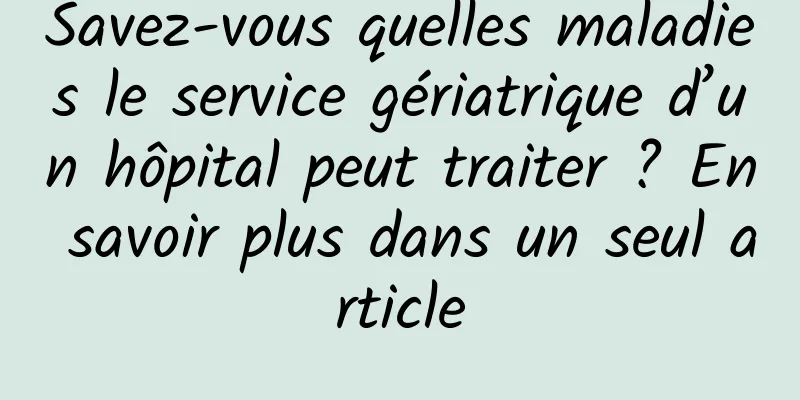 Savez-vous quelles maladies le service gériatrique d’un hôpital peut traiter ? En savoir plus dans un seul article