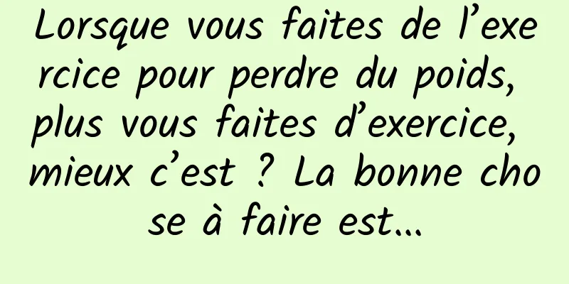Lorsque vous faites de l’exercice pour perdre du poids, plus vous faites d’exercice, mieux c’est ? La bonne chose à faire est...