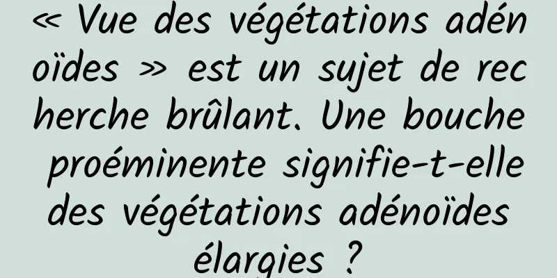 « Vue des végétations adénoïdes » est un sujet de recherche brûlant. Une bouche proéminente signifie-t-elle des végétations adénoïdes élargies ?