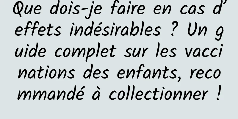 Que dois-je faire en cas d’effets indésirables ? Un guide complet sur les vaccinations des enfants, recommandé à collectionner !