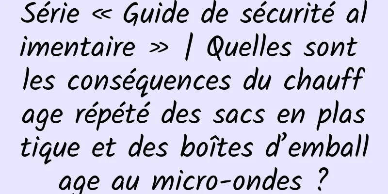 Série « Guide de sécurité alimentaire » | Quelles sont les conséquences du chauffage répété des sacs en plastique et des boîtes d’emballage au micro-ondes ?