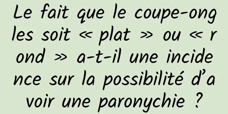 Le fait que le coupe-ongles soit « plat » ou « rond » a-t-il une incidence sur la possibilité d’avoir une paronychie ?