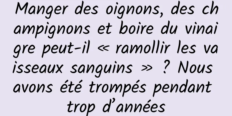 Manger des oignons, des champignons et boire du vinaigre peut-il « ramollir les vaisseaux sanguins » ? Nous avons été trompés pendant trop d’années