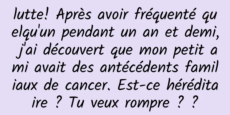 lutte! Après avoir fréquenté quelqu'un pendant un an et demi, j'ai découvert que mon petit ami avait des antécédents familiaux de cancer. Est-ce héréditaire ? Tu veux rompre ? ?