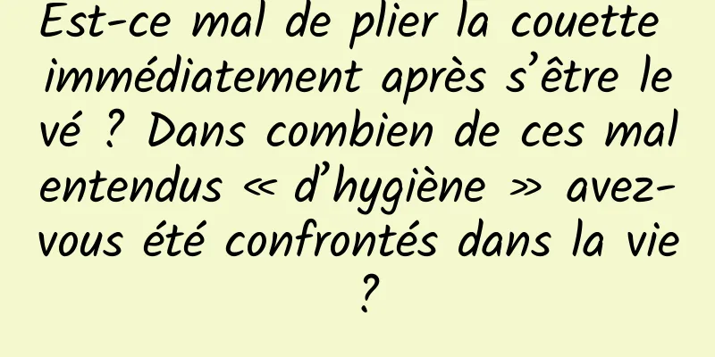 Est-ce mal de plier la couette immédiatement après s’être levé ? Dans combien de ces malentendus « d’hygiène » avez-vous été confrontés dans la vie ?