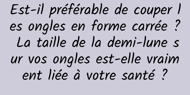 Est-il préférable de couper les ongles en forme carrée ? La taille de la demi-lune sur vos ongles est-elle vraiment liée à votre santé ?