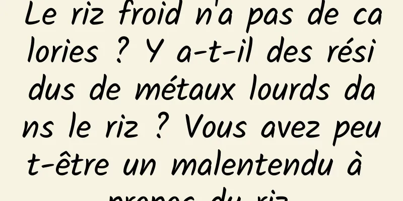 Le riz froid n'a pas de calories ? Y a-t-il des résidus de métaux lourds dans le riz ? Vous avez peut-être un malentendu à propos du riz.