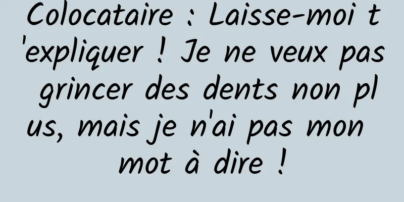 Colocataire : Laisse-moi t'expliquer ! Je ne veux pas grincer des dents non plus, mais je n'ai pas mon mot à dire !
