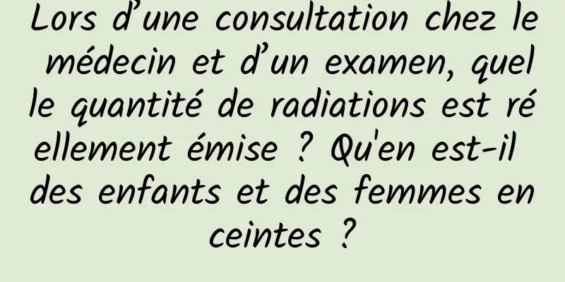 Lors d’une consultation chez le médecin et d’un examen, quelle quantité de radiations est réellement émise ? Qu'en est-il des enfants et des femmes enceintes ?
