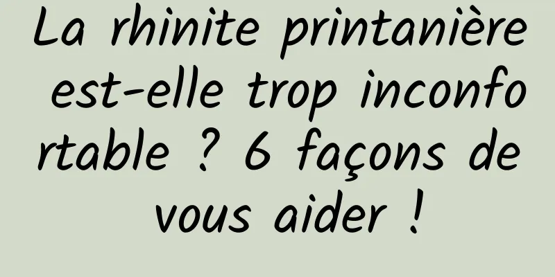 La rhinite printanière est-elle trop inconfortable ? 6 façons de vous aider !