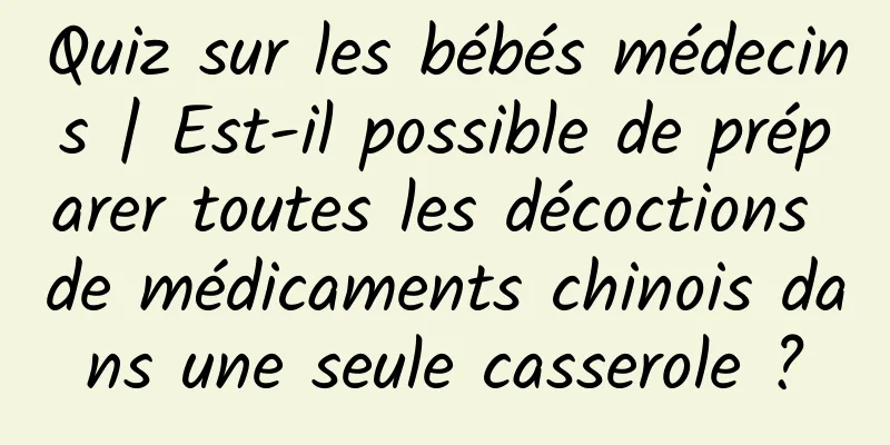 Quiz sur les bébés médecins | Est-il possible de préparer toutes les décoctions de médicaments chinois dans une seule casserole ?