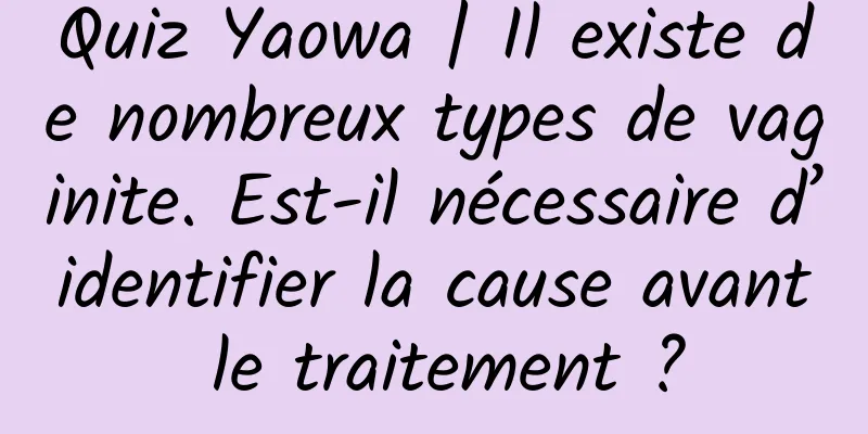 Quiz Yaowa | Il existe de nombreux types de vaginite. Est-il nécessaire d’identifier la cause avant le traitement ?