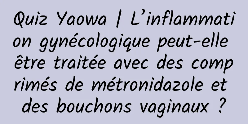 Quiz Yaowa | L’inflammation gynécologique peut-elle être traitée avec des comprimés de métronidazole et des bouchons vaginaux ?