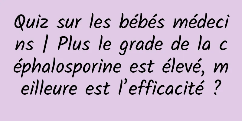 Quiz sur les bébés médecins | Plus le grade de la céphalosporine est élevé, meilleure est l’efficacité ?